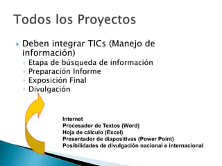  Deben integrar TICs (Manejo de
información)
◦ Etapa de búsqueda de información
◦ Preparación Informe
◦ Exposición Final
◦ Divulgación
Internet
Procesador de Textos (Word)
Hoja de cálculo (Excel)
Presentador de diapositivas (Power Point)
Posibilidades de divulgación nacional e internacional
 