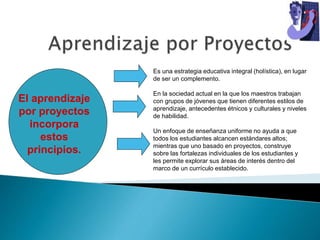 Es una estrategia educativa integral (holística), en lugar
de ser un complemento.
En la sociedad actual en la que los maestros trabajan
con grupos de jóvenes que tienen diferentes estilos de
aprendizaje, antecedentes étnicos y culturales y niveles
de habilidad.
Un enfoque de enseñanza uniforme no ayuda a que
todos los estudiantes alcancen estándares altos;
mientras que uno basado en proyectos, construye
sobre las fortalezas individuales de los estudiantes y
les permite explorar sus áreas de interés dentro del
marco de un currículo establecido.
El aprendizaje
por proyectos
incorpora
estos
principios.
 