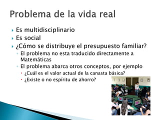  Es multidisciplinario
 Es social
 ¿Cómo se distribuye el presupuesto familiar?
◦ El problema no esta traducido directamente a
Matemáticas
◦ El problema abarca otros conceptos, por ejemplo
 ¿Cuál es el valor actual de la canasta básica?
 ¿Existe o no espíritu de ahorro?
 