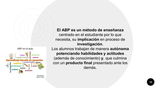 10
El ABP es un método de enseñanza
centrado en el estudiante por lo que
necesita, su implicación en proceso de
investigación.
Los alumnos trabajan de manera autónoma
potenciando habilidades y actitudes
(además de conocimiento) y, que culmina
con un producto final presentado ante los
demás.
 
