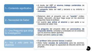 24
• A través del ABP el alumno trabaja contenidos de
manera más profunda.
• El proyecto debe ser real y cercano a su entorno e
intereses.
1.- Contenido significativo
• Debemos abrir el proyecto con un “evento” (vídeo,
debate, discusión, etc.)que haga surgir en los alumnos
preguntas hacia el profesor.
• Un evento que active al alumno y que apele a su
necesidad de saber más.
2.- Necesidad de Saber
• La pregunta del proyecto debe ser provocativa, de
respuesta abierta, compleja y conectada con el contenido
que los alumnos deben aprender.
• Deben percibirlo como un reto.
3.- Una Pregunta que dirija
la investigación
• El profesor debe plantear tareas a realizar.
• Debe haber escalas de autonomía para los alumnos,
para que ellos tengan la capacidad de elección dentro del
proyecto.
4.- Voz y voto para los
alumnos
 