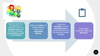44
Decidido el tema a
del proyecto, es
necesario crear una
pregunta guía que
lo dirija y lo centre,
que plantee un reto
o un problema.
Debe ser clara y al
mismo tiempo
tener una
respuesta
abierta.
Tiene que
conectar con las
competencias y
conocimientos que
los alumnos deben
trabajar.
Finalmente,
recuerda, debe ser
atractiva.
 