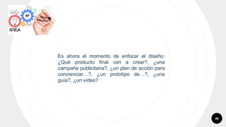 46
Es ahora el momento de enfocar el diseño:
¿Qué producto final van a crear?, ¿una
campaña publicitaria?, ¿un plan de acción para
concienciar…?, ¿un prototipo de…?, ¿una
guía?, ¿un vídeo?
 
