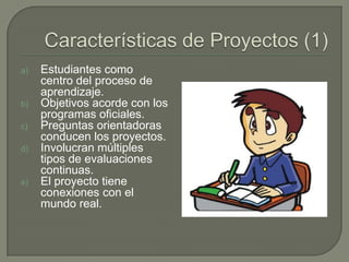 Características de Proyectos (1) Estudiantes como centro del proceso de aprendizaje.Objetivos acorde con los programas oficiales.Preguntas orientadoras conducen los proyectos.Involucran múltiples tipos de evaluaciones continuas.El proyecto tiene conexiones con el mundo real.