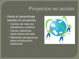 Proyectos en acciónHacia el aprendizaje basado en proyectos.Cambio de roles del estudiante y profesor.Crecen relaciones hacia afuera del aulaDiferentes perspectivas sobre la educación tradicional.