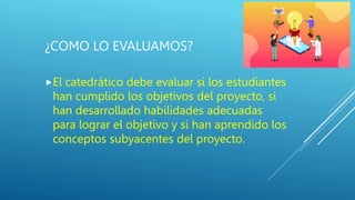 ¿COMO LO EVALUAMOS?
El catedrático debe evaluar si los estudiantes
han cumplido los objetivos del proyecto, si
han desarrollado habilidades adecuadas
para lograr el objetivo y si han aprendido los
conceptos subyacentes del proyecto.
 