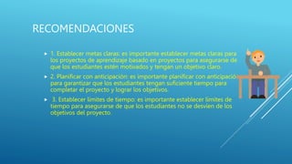 RECOMENDACIONES
 1. Establecer metas claras: es importante establecer metas claras para
los proyectos de aprendizaje basado en proyectos para asegurarse de
que los estudiantes estén motivados y tengan un objetivo claro.
 2. Planificar con anticipación: es importante planificar con anticipación
para garantizar que los estudiantes tengan suficiente tiempo para
completar el proyecto y lograr los objetivos.
 3. Establecer límites de tiempo: es importante establecer límites de
tiempo para asegurarse de que los estudiantes no se desvíen de los
objetivos del proyecto.
 