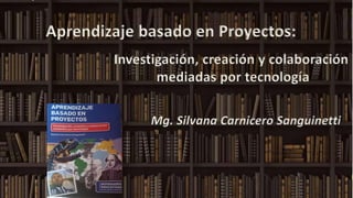 Aprendizaje basado en Proyectos:
Investigación, creación y colaboración
mediadas por tecnología
Mg. Silvana Carnicero Sanguinetti
 