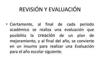 REVISIÓN Y EVALUACIÓN
• Ciertamente, al final de cada período
académico se realiza una evaluación que
posibilita la creación de un plan de
mejoramiento, y al final del año, se convierte
en un insumo para realizar una Evaluación
para el año escolar siguiente.
 