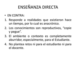 ENSEÑANZA DIRECTA
• EN CONTRA:
1. Responde a realidades que existieron hace
un tiempo, por lo cual es anacrónico.
2. Los conocimientos son reproductivos, “copie
y pegue”.
3. El ambiente o contexto es completamente
aburridor, especialmente, para el Estudiante.
4. No plantea retos ni para el estudiante ni para
el docente.
 