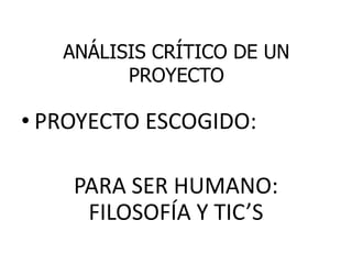 ANÁLISIS CRÍTICO DE UN
PROYECTO
• PROYECTO ESCOGIDO:
PARA SER HUMANO:
FILOSOFÍA Y TIC’S
 