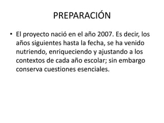 PREPARACIÓN
• El proyecto nació en el año 2007. Es decir, los
años siguientes hasta la fecha, se ha venido
nutriendo, enriqueciendo y ajustando a los
contextos de cada año escolar; sin embargo
conserva cuestiones esenciales.
 