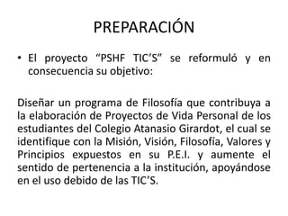 PREPARACIÓN
• El proyecto “PSHF TIC’S” se reformuló y en
consecuencia su objetivo:
Diseñar un programa de Filosofía que contribuya a
la elaboración de Proyectos de Vida Personal de los
estudiantes del Colegio Atanasio Girardot, el cual se
identifique con la Misión, Visión, Filosofía, Valores y
Principios expuestos en su P.E.I. y aumente el
sentido de pertenencia a la institución, apoyándose
en el uso debido de las TIC’S.
 