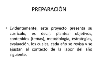 PREPARACIÓN
• Evidentemente, este proyecto presenta su
currículo, es decir, plantea objetivos,
contenidos (temas), metodología, estrategias,
evaluación, los cuales, cada año se revisa y se
ajustan al contexto de la labor del año
siguiente.
 