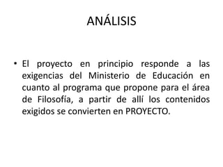 ANÁLISIS
• El proyecto en principio responde a las
exigencias del Ministerio de Educación en
cuanto al programa que propone para el área
de Filosofía, a partir de allí los contenidos
exigidos se convierten en PROYECTO.
 