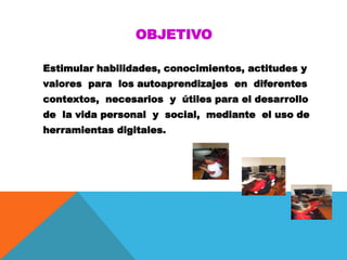 OBJETIVO
Estimular habilidades, conocimientos, actitudes y
valores para los autoaprendizajes en diferentes
contextos, necesarios y útiles para el desarrollo
de la vida personal y social, mediante el uso de
herramientas digitales.
 
