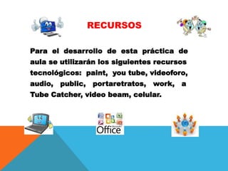 RECURSOS
Para el desarrollo de esta práctica de
aula se utilizarán los siguientes recursos
tecnológicos: paint, you tube, videoforo,
audio, public, portaretratos, work, a
Tube Catcher, video beam, celular.
 