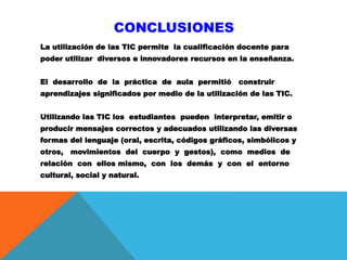 CONCLUSIONES
La utilización de las TIC permite la cualificación docente para
poder utilizar diversos e innovadores recursos en la enseñanza.
El desarrollo de la práctica de aula permitió construir
aprendizajes significados por medio de la utilización de las TIC.
Utilizando las TIC los estudiantes pueden interpretar, emitir o
producir mensajes correctos y adecuados utilizando las diversas
formas del lenguaje (oral, escrita, códigos gráficos, simbólicos y
otros, movimientos del cuerpo y gestos), como medios de
relación con ellos mismo, con los demás y con el entorno
cultural, social y natural.
 