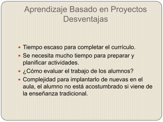 Aprendizaje Basado en Proyectos
Desventajas
 Tiempo escaso para completar el currículo.
 Se necesita mucho tiempo para preparar y
planificar actividades.
 ¿Cómo evaluar el trabajo de los alumnos?
 Complejidad para implantarlo de nuevas en el
aula, el alumno no está acostumbrado si viene de
la enseñanza tradicional.
 
