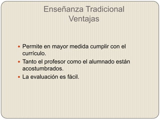 Enseñanza Tradicional
Ventajas
 Permite en mayor medida cumplir con el
currículo.
 Tanto el profesor como el alumnado están
acostumbrados.
 La evaluación es fácil.
 