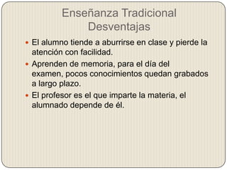 Enseñanza Tradicional
Desventajas
 El alumno tiende a aburrirse en clase y pierde la
atención con facilidad.
 Aprenden de memoria, para el día del
examen, pocos conocimientos quedan grabados
a largo plazo.
 El profesor es el que imparte la materia, el
alumnado depende de él.
 