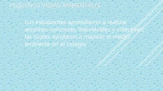 PEQUEÑOS VIGIAS AMBIENTALES
Los estudiantes aprendieron a realizar
acciones concretas, individuales y colectivas;
las cuales ayudaron a mejorar el medio
ambiente en el colegio
 