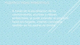 PEQUEÑOS VIGIAS AMBIENTALES
A través de la socialización de los
conocimientos, acciones y valores
ambientales, se pudo extender el proyecto
hasta los hogares, creando conciencia
también en los padres de familia
 