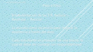 PEQUEÑOS VIGIAS AMBIENTALES
Implementación de las 3 R: Reducir –
Reutilizar - Reciclar
La escuela como escenario para mejorar la
apariencia a través del aseo
Cada estudiante es poseedor de una planta, la
cual es debe ser cuidada con responsabilidad
Paso a Paso
 