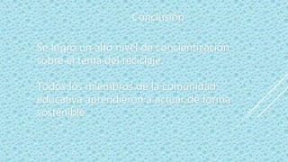 Se logró un alto nivel de concientización
sobre el tema del reciclaje.
Todos los miembros de la comunidad
educativa aprendieron a actuar de forma
sostenible
Conclusión
 