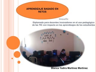 InnovaTic
Diplomado para docentes innovadores en el uso pedagógico
de las TIC con impacto en los aprendizajes de los estudiantes
APRENDIZAJE BASADO EN
RETOS
Blanca Yadira Martínez Martínez
 