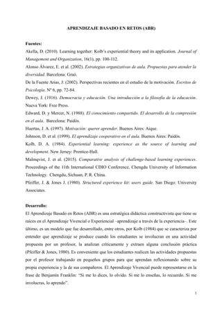 APRENDIZAJE BASADO EN RETOS (ABR)
Fuentes:
Akella, D. (2010). Learning together: Kolb’s experiential theory and its application. Journal of
Management and Organization, 16(1), pp. 100-112.
Alonso Álvarez, E. et al. (2002). Estrategias organizativas de aula. Propuestas para atender la
diversidad. Barcelona: Graó.
De la Fuente Arias, J: (2002). Perspectivas recientes en el estudio de la motivación. Escritos de
Psicología. Nº 6, pp. 72-84.
Dewey, J. (1916). Democracia y educación. Una introducción a la filosofía de la educación.
Nueva York: Free Press.
Edward, D. y Mercer, N. (1988). El conocimiento compartido. El desarrollo de la compresión
en el aula. Barcelona: Paidós.
Huertas, J. A. (1997). Motivación: querer aprender. Buenos Aires: Aique.
Johnson, D. et al. (1999). El aprendizaje cooperativo en el aula. Buenos Aires: Paidós.
Kolb, D. A. (1984). Experiential learning: experience as the source of learning and
development. New Jersey: Prentice-Hall.
Malmqvist, J. et al. (2015). Comparative analysis of challenge-based learning experiences.
Proceedings of the 11th International CDIO Conference, Chengdu University of Information
Technology. Chengdu, Sichuan, P. R. China.
Pfeiffer, J. & Jones J. (1980). Structured experience kit: users guide. San Diego: University
Associates.
Desarrollo:
El Aprendizaje Basado en Retos (ABR) es una estratégica didáctica constructivista que tiene su
raíces en el Aprendizaje Vivencial o Experiencial –aprendizaje a través de la experiencia–. Este
último, es un modelo que fue desarrollado, entre otros, por Kolb (1984) que se caracteriza por
entender que aprendizaje se produce cuando los estudiantes se involucran en una actividad
propuesta por un profesor, la analizan críticamente y extraen alguna conclusión práctica
(Pfeiffer & Jones, 1980). Es conveniente que los estudiantes realicen las actividades propuestas
por el profesor trabajando en pequeños grupos para que aprendan reflexionando sobre su
propia experiencia y la de sus compañeros. El Aprendizaje Vivencial puede representarse en la
frase de Benjamín Franklin: “Si me lo dices, lo olvido. Si me lo enseñas, lo recuerdo. Si me
involucras, lo aprendo”.
1
 