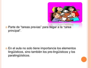    Parte de “tareas previas” para llegar a la “tarea
    principal”.




   En el aula no solo tiene importancia los elementos
    lingüísticos, sino también los pre-lingüísticos y los
    paralingüísticos.
 