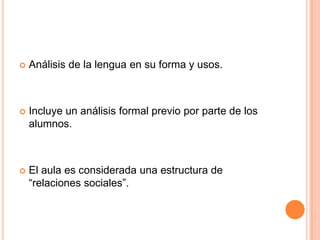    Análisis de la lengua en su forma y usos.



   Incluye un análisis formal previo por parte de los
    alumnos.



   El aula es considerada una estructura de
    “relaciones sociales”.
 