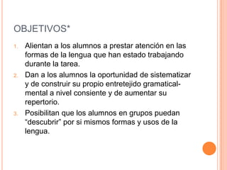 OBJETIVOS*
1.   Alientan a los alumnos a prestar atención en las
     formas de la lengua que han estado trabajando
     durante la tarea.
2.   Dan a los alumnos la oportunidad de sistematizar
     y de construir su propio entretejido gramatical-
     mental a nivel consiente y de aumentar su
     repertorio.
3.   Posibilitan que los alumnos en grupos puedan
     “descubrir” por si mismos formas y usos de la
     lengua.
 
