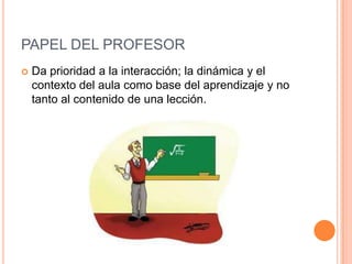 PAPEL DEL PROFESOR
   Da prioridad a la interacción; la dinámica y el
    contexto del aula como base del aprendizaje y no
    tanto al contenido de una lección.
 