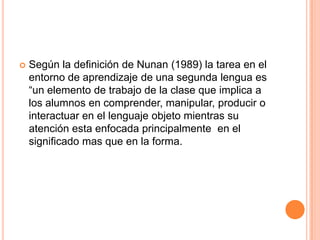    Según la definición de Nunan (1989) la tarea en el
    entorno de aprendizaje de una segunda lengua es
    “un elemento de trabajo de la clase que implica a
    los alumnos en comprender, manipular, producir o
    interactuar en el lenguaje objeto mientras su
    atención esta enfocada principalmente en el
    significado mas que en la forma.
 