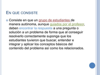 EN QUE CONSISTE 
 Consiste en que un grupo de estudiantes de 
manera autónoma, aunque guiados por el profesor, 
deben encontrar la respuesta a una pregunta o 
solución a un problema de forma que al conseguir 
resolverlo correctamente suponga que los 
estudiantes tuvieron que buscar, entender e 
integrar y aplicar los conceptos básicos del 
contenido del problema así como los relacionados. 
 