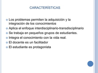 CARACTERÍSTICAS 
 Los problemas permiten la adquisición y la 
integración de los conocimientos 
 Aplica el enfoque interdisciplinario-transdisciplinario 
 Se trabaja en pequeños grupos de estudiantes. 
 Integra el conocimiento con la vida real. 
 El docente es un facilitador 
 El estudiante es protagonista 
 