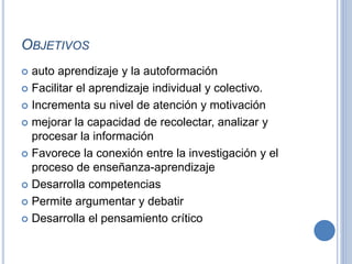 OBJETIVOS 
 auto aprendizaje y la autoformación 
 Facilitar el aprendizaje individual y colectivo. 
 Incrementa su nivel de atención y motivación 
 mejorar la capacidad de recolectar, analizar y 
procesar la información 
 Favorece la conexión entre la investigación y el 
proceso de enseñanza-aprendizaje 
 Desarrolla competencias 
 Permite argumentar y debatir 
 Desarrolla el pensamiento crítico 
 
