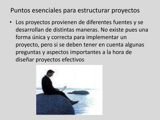 Puntos esenciales para estructurar proyectosLos proyectos provienen de diferentes fuentes y se desarrollan de distintas maneras. No existe pues una forma única y correcta para implementar un proyecto, pero si se deben tener en cuenta algunas preguntas y aspectos importantes a la hora de diseñar proyectos efectivos