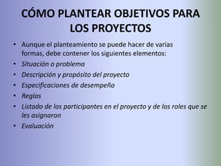 CÓMO PLANTEAR OBJETIVOS PARA LOS PROYECTOSAunque el planteamiento se puede hacer de varias formas, debe contener los siguientes elementos:Situación o problemaDescripción y propósito del proyectoEspecificaciones de desempeñoReglasListado de los participantes en el proyecto y de los roles que se les asignaronEvaluación