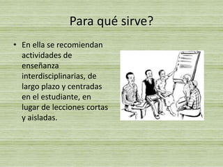 Para qué sirve?En ella se recomiendan actividades de enseñanza interdisciplinarias, de largo plazo y centradas en el estudiante, en lugar de lecciones cortas y aisladas. 