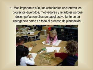 Más importante aún, los estudiantes encuentran los proyectos divertidos, motivadores y retadores porque desempeñan en ellos un papel activo tanto en su escogencia como en todo el proceso de planeación .