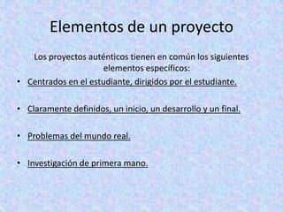 Elementos de un proyectoLos proyectos auténticos tienen en común los siguientes elementos específicos:Centrados en el estudiante, dirigidos por el estudiante.Claramente definidos, un inicio, un desarrollo y un final.Problemas del mundo real.Investigación de primera mano.