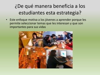 ¿De qué manera beneficia a los estudiantes esta estrategia?Este enfoque motiva a los jóvenes a aprender porque les permite seleccionar temas que les interesan y que son importantes para sus vidas 