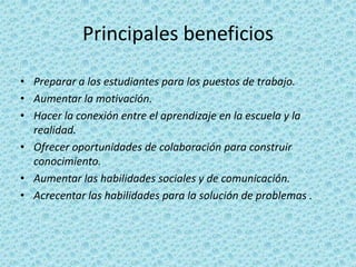 Principales beneficiosPreparar a los estudiantes para los puestos de trabajo.Aumentar la motivación.Hacer la conexión entre el aprendizaje en la escuela y la realidad.Ofrecer oportunidades de colaboración para construir conocimiento.Aumentar las habilidades sociales y de comunicación.Acrecentar las habilidades para la solución de problemas .