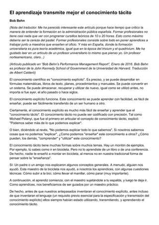 El aprendizaje transmite mejor el conocimiento tácito
Bob Behn
(Nota del traductor: Me ha parecido interesante este artículo porque hace tiempo que critico la
manera de entender la formación en la administración pública española. Formar profesionales no
tiene casi nada que ver con programar cursillos teóricos de 10 o 20 horas. Esto como máximo
debería ser la cereza del pastel. Formar profesionales consiste sobre todo en poner aprendices a
trabajar junto a maestros que enseñen el oficio. Y más en España, donde la formación
universitaria es pura teoría académica, igual que en la época del trivium y el quadrivium. Me ha
gustado leer en un artículo de un profesor universitario lo mismo que pienso yo. Un profesor
norteamericano, claro...)
(Artículo publicado en “Bob Behn’s Performance Management Report”, Enero de 2016. Bob Behn
es profesor de la John Kennedy School of Government de la Universidad de Harvard. Traducción
de Albert Calderó)
El conocimiento científico es "conocimiento explícito". Es preciso, y se puede desarrollar en
fórmulas matemáticas, libros de texto, planes, procedimientos y manuales. Se puede convertir en
un sistema. Se puede almacenar, recuperar y utilizar de nuevo, igual como se utilizó antes, no
importa si fue ayer, el año pasado o hace siglos.
El conocimiento explícito funciona. Este conocimiento se puede aprender con facilidad, es fácil de
enseñar, puede ser fácilmente transferido de un ser humano a otro.
Ciertamente, el conocimiento explícito es mucho más fácil de enseñar y aprender que el
"conocimiento tácito". El conocimiento tácito no puede ser codificado con precisión. Tal como
Michael Polanyi, que fue el primero en articular el concepto de conocimiento tácito, explicó:
"Podemos saber más de lo que podemos explicar".
O bien, diciéndolo al revés, "No podemos explicar todo lo que sabemos". Si nosotros sabemos
cosas que no podemos "explicar", ¿Como podemos "enseñar" este conocimiento a otros? ¿Cómo
pueden, los demás, "comprender" y "utilizar" este conocimiento?
El conocimiento tácito tiene muchas formas sobre muchos temas. Hay un montón de ejemplos.
Por ejemplo, tú sabes como ir en bicicleta. Pero no lo aprendiste de un libro o de una conferencia.
De hecho, nadie te enseñó a montar en bicicleta, al menos no en nuestra tradicional forma de
pensar sobre la "enseñanza".
Sí: Un padre o un amigo nos explicaron algunos conceptos generales. A menudo, alguien nos
ayudó. Este maestro de la bicicleta nos ayudó, a nosotros los aprendices, con algunas cuestiones
técnicas: Cómo subir a la bici, cómo llevar el manillar, cómo parar (muy importante).
A continuación, el aprendiz comienza, con el maestro sujetándote a tu espalda, y luego te deja ir.
Como aprendices, nos beneficiamos de ser guiados por un maestro práctico.
De hecho, antes de que nuestros antepasados inventaran el conocimiento explícito, antes incluso
de que inventaran el lenguaje (un requisito previo esencial para la especificación y transmisión del
conocimiento explícito) ellos siempre habían estado utilizando, transmitiendo, y aprendiendo el
conocimiento tácito.
 