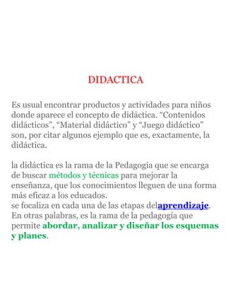 DIDACTICA
Es usual encontrar productos y actividades para niños
donde aparece el concepto de didáctica. “Contenidos
didácticos”, “Material didáctico” y “Juego didáctico”
son, por citar algunos ejemplo que es, exactamente, la
didáctica.
la didáctica es la rama de la Pedagogía que se encarga
de buscar métodos y técnicas para mejorar la
enseñanza, que los conocimientos lleguen de una forma
más eficaz a los educados.
se focaliza en cada una de las etapas delaprendizaje.
En otras palabras, es la rama de la pedagogía que
permite abordar, analizar y diseñar los esquemas
y planes.
 