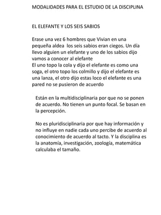 MODALIDADES PARA EL ESTUDIO DE LA DISCIPLINA
EL ELEFANTE Y LOS SEIS SABIOS
Erase una vez 6 hombres que Vivian en una
pequeña aldea los seis sabios eran ciegos. Un día
llevo alguien un elefante y uno de los sabios dijo
vamos a conocer al elefante
El uno topo la cola y dijo el elefante es como una
soga, el otro topo los colmillo y dijo el elefante es
una lanza, el otro dijo estas loco el elefante es una
pared no se pusieron de acuerdo
Están en la multidisciplinaria por que no se ponen
de acuerdo. No tienen un punto focal. Se basan en
la percepción.
No es pluridisciplinaria por que hay información y
no influye en nadie cada uno percibe de acuerdo al
conocimiento de acuerdo al tacto. Y la disciplina es
la anatomía, investigación, zoología, matemática
calculaba el tamaño.
 