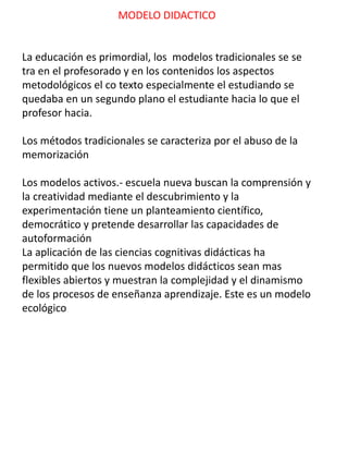 MODELO DIDACTICO
La educación es primordial, los modelos tradicionales se se
tra en el profesorado y en los contenidos los aspectos
metodológicos el co texto especialmente el estudiando se
quedaba en un segundo plano el estudiante hacia lo que el
profesor hacia.
Los métodos tradicionales se caracteriza por el abuso de la
memorización
Los modelos activos.- escuela nueva buscan la comprensión y
la creatividad mediante el descubrimiento y la
experimentación tiene un planteamiento científico,
democrático y pretende desarrollar las capacidades de
autoformación
La aplicación de las ciencias cognitivas didácticas ha
permitido que los nuevos modelos didácticos sean mas
flexibles abiertos y muestran la complejidad y el dinamismo
de los procesos de enseñanza aprendizaje. Este es un modelo
ecológico
 